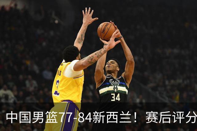 中国男篮77-84新西兰！赛后评分：4人满分 3人优秀 1人7中0严重拉胯