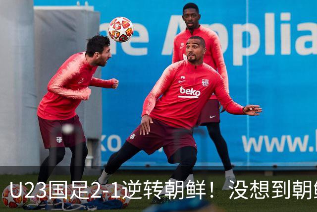 U23国足2-1逆转朝鲜！没想到朝鲜主帅赛后这么说，彻底破防！